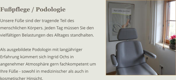 Fupflege / Podologie Unsere Fe sind der tragende Teil des menschlichen Krpers. Jeden Tag mssen Sie den vielfltigen Belastungen des Alltages standhalten.  Als ausgebildete Podologin mit langjhriger Erfahrung kmmert sich Ingrid Ochs in angenehmer Atmosphre gern fachkompetent um Ihre Fe - sowohl in medizinischer als auch in kosmetischer Hinsicht.